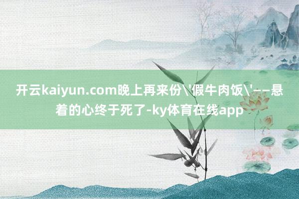 开云kaiyun.com晚上再来份'假牛肉饭'——悬着的心终于死了-ky体育在线app