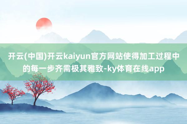 开云(中国)开云kaiyun官方网站使得加工过程中的每一步齐需极其雅致-ky体育在线app