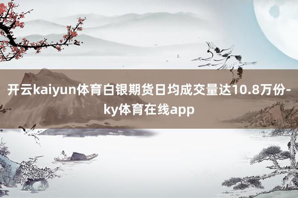 开云kaiyun体育白银期货日均成交量达10.8万份-ky体育在线app